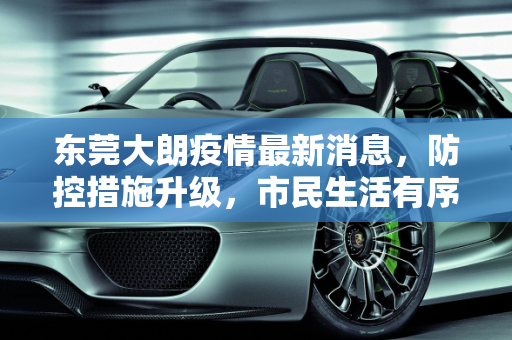 东莞大朗疫情最新消息，防控措施升级，市民生活有序,东莞大朗疫情最新消息