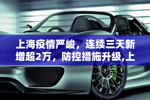 上海疫情严峻，连续三天新增超2万，防控措施升级,上海连续三天新增超2万