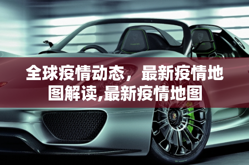 全球疫情动态，最新疫情地图解读,最新疫情地图