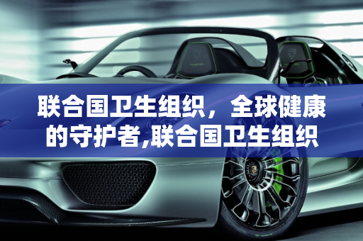 联合国卫生组织，全球健康的守护者,联合国卫生组织