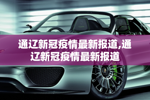 通辽新冠疫情最新报道,通辽新冠疫情最新报道