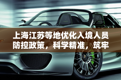上海江苏等地优化入境人员防控政策，科学精准，筑牢安全防线,上海江苏等地优化入境人员防控政策