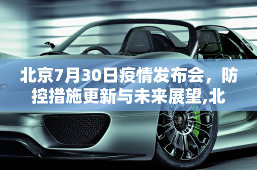 北京7月30日疫情发布会，防控措施更新与未来展望,北京7月30日疫情发布会