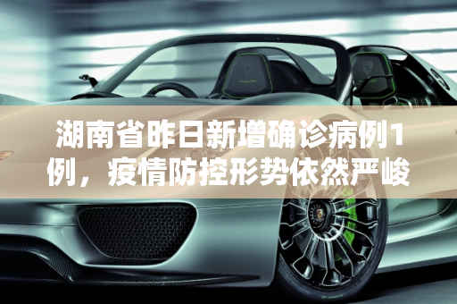 湖南省昨日新增确诊病例1例，疫情防控形势依然严峻,湖南省昨日新增确诊病例1例