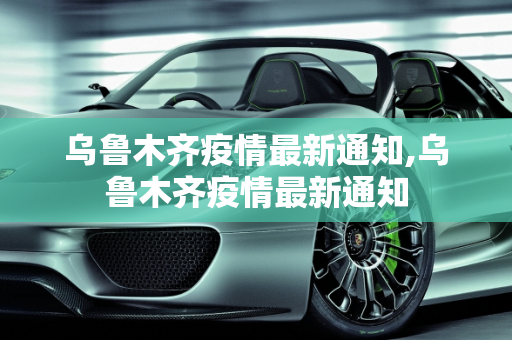 乌鲁木齐疫情最新通知,乌鲁木齐疫情最新通知