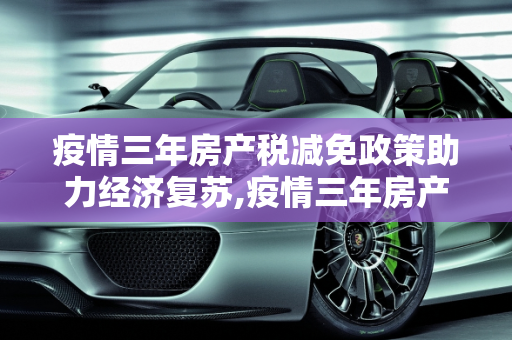 疫情三年房产税减免政策助力经济复苏,疫情三年房产税减免政策助力经济复苏