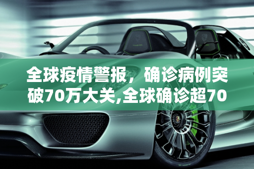 全球疫情警报，确诊病例突破70万大关,全球确诊超70万