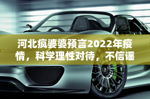 河北疯婆婆预言2022年疫情，科学理性对待，不信谣不传谣,河北疯婆婆预言2022年疫情