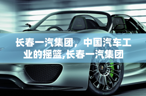 长春一汽集团，中国汽车工业的摇篮,长春一汽集团