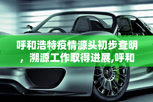 呼和浩特疫情源头初步查明，溯源工作取得进展,呼和浩特疫情源头初步查明