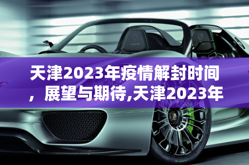 天津2023年疫情解封时间，展望与期待,天津2023年疫情解封时间