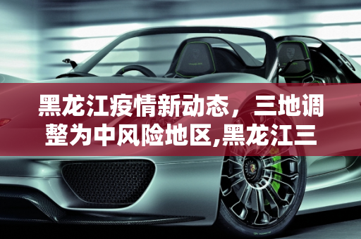 黑龙江疫情新动态，三地调整为中风险地区,黑龙江三处调整为中风险地区