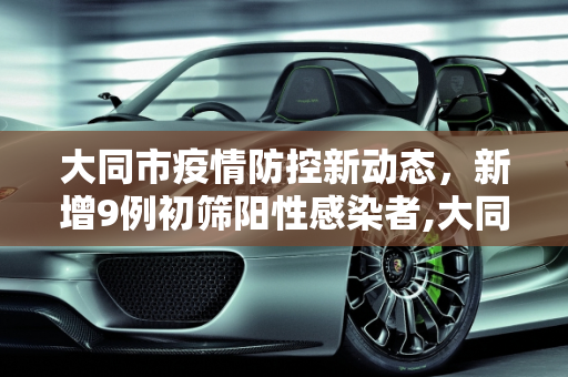 大同市疫情防控新动态，新增9例初筛阳性感染者,大同新增9例初筛阳性感染者