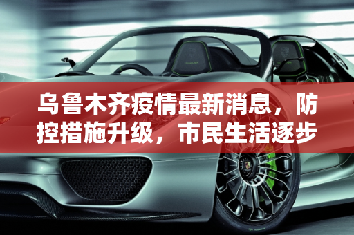 乌鲁木齐疫情最新消息，防控措施升级，市民生活逐步恢复,乌鲁木齐疫情最新消息今天