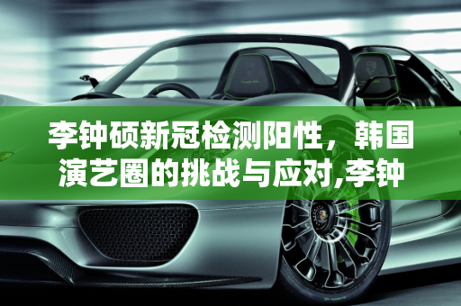 李钟硕新冠检测阳性，韩国演艺圈的挑战与应对,李钟硕新冠检测阳性