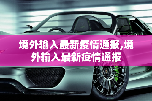 境外输入最新疫情通报,境外输入最新疫情通报