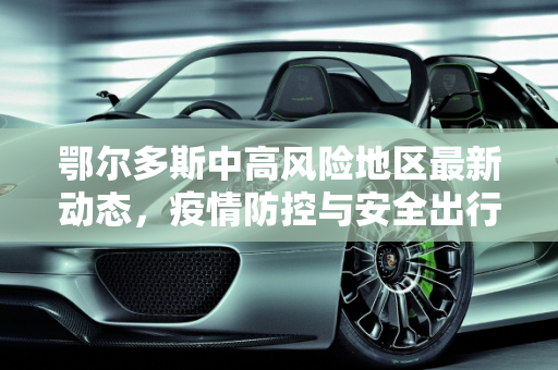 鄂尔多斯中高风险地区最新动态，疫情防控与安全出行指南,鄂尔多斯中高风险地区最新
