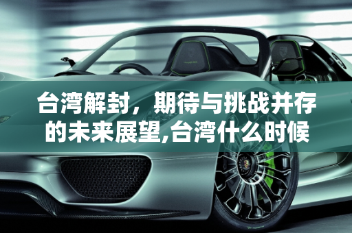 台湾解封，期待与挑战并存的未来展望,台湾什么时候能解封