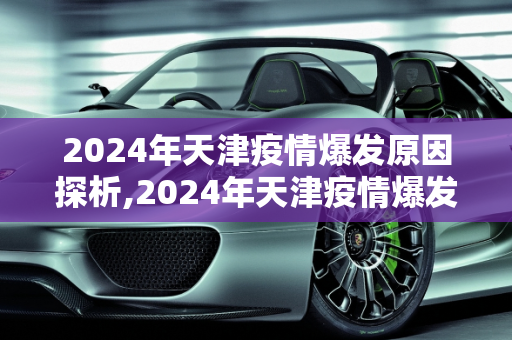 2024年天津疫情爆发原因探析,2024年天津疫情爆发原因探析