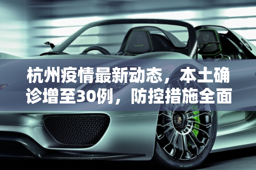 杭州疫情最新动态，本土确诊增至30例，防控措施全面升级,杭州此轮疫情报告本土确诊30例