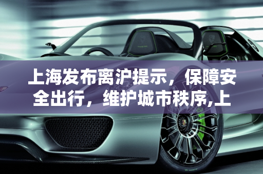 上海发布离沪提示，保障安全出行，维护城市秩序,上海发布离沪提示