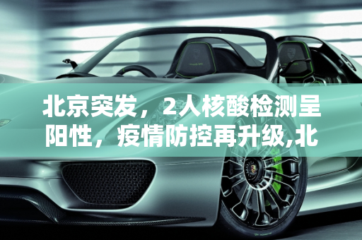 北京突发，2人核酸检测呈阳性，疫情防控再升级,北京2人核酸阳性