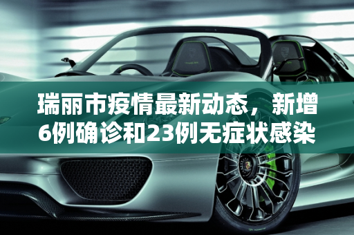 瑞丽市疫情最新动态，新增6例确诊和23例无症状感染者,瑞丽新增6例确诊23例无症状