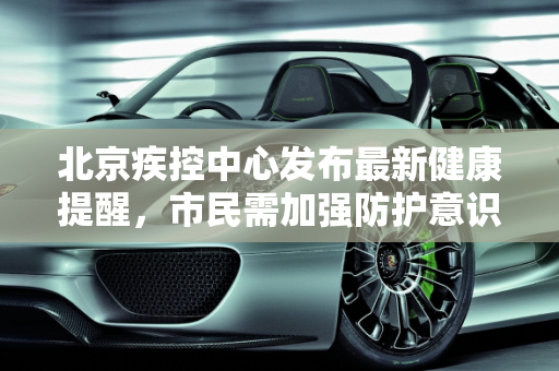 北京疾控中心发布最新健康提醒，市民需加强防护意识,北京疾控发布最新提醒