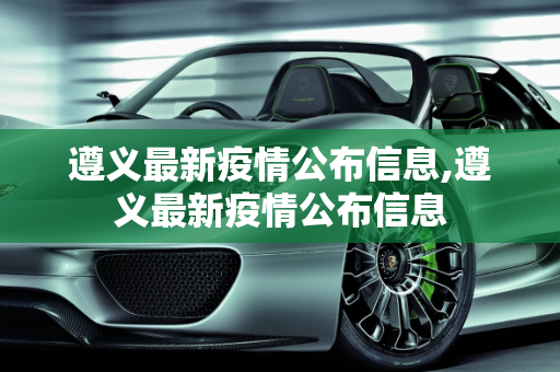 遵义最新疫情公布信息,遵义最新疫情公布信息