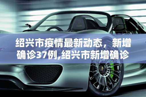 绍兴市疫情最新动态，新增确诊37例,绍兴市新增确诊37例