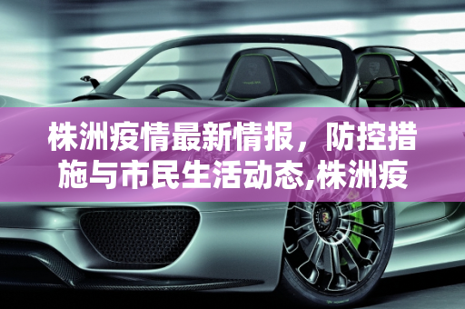 株洲疫情最新情报，防控措施与市民生活动态,株洲疫情最新情报
