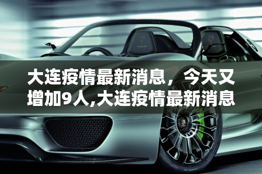 大连疫情最新消息，今天又增加9人,大连疫情最新消息今天又增加9人