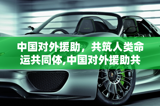 中国对外援助，共筑人类命运共同体,中国对外援助共筑人类命运共同体