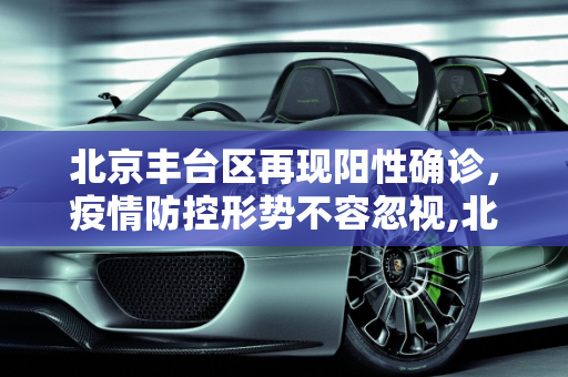 北京丰台区再现阳性确诊，疫情防控形势不容忽视,北京丰台新增阳性确诊