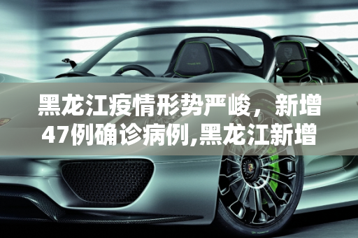黑龙江疫情形势严峻，新增47例确诊病例,黑龙江新增47例确诊
