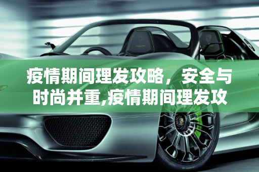 疫情期间理发攻略，安全与时尚并重,疫情期间理发攻略