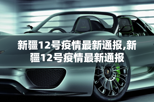 新疆12号疫情最新通报,新疆12号疫情最新通报
