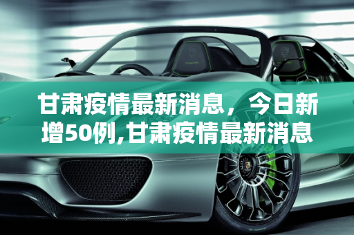 甘肃疫情最新消息，今日新增50例,甘肃疫情最新消息今天50例