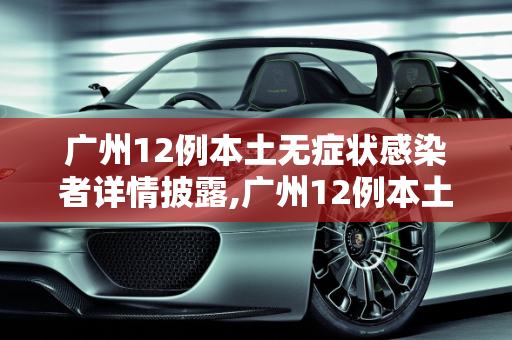广州12例本土无症状感染者详情披露,广州12例本土无症状感染者详情