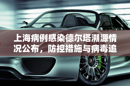 上海病例感染德尔塔溯源情况公布，防控措施与病毒追踪,上海病例感染德尔塔溯源情况公布