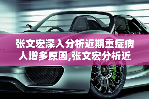 张文宏深入分析近期重症病人增多原因,张文宏分析近期重症病人增多原因