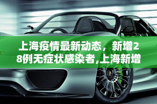 上海疫情最新动态，新增28例无症状感染者,上海新增28例无症状
