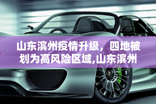山东滨州疫情升级，四地被划为高风险区域,山东滨州4地升为高风险