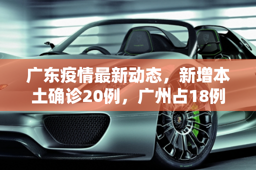 广东疫情最新动态，新增本土确诊20例，广州占18例,广东新增本土确诊20例:广州18例