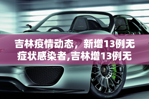 吉林疫情动态，新增13例无症状感染者,吉林增13例无症患者