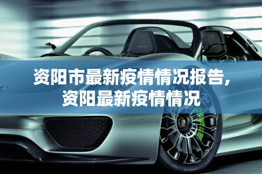 资阳市最新疫情情况报告,资阳最新疫情情况