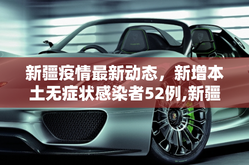 新疆疫情最新动态，新增本土无症状感染者52例,新疆新增本土无症状52例