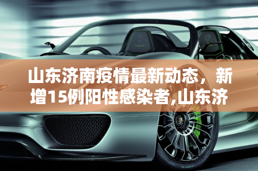 山东济南疫情最新动态，新增15例阳性感染者,山东济南增15例阳性感染者