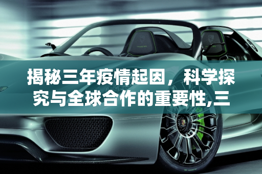 揭秘三年疫情起因，科学探究与全球合作的重要性,三年疫情起因揭秘