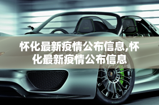 怀化最新疫情公布信息,怀化最新疫情公布信息